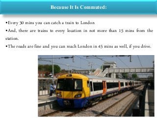 Because It Is Commuted:
•Every 30 mins you can catch a train to London
•And, there are trains to every location in not more than 15 mins from the
station.
•The roads are fine and you can reach London in 45 mins as well, if you drive.
 