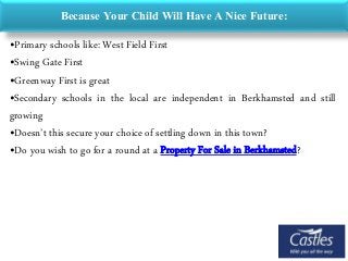 Because Your Child Will Have A Nice Future:
•Primary schools like: West Field First
•Swing Gate First
•Greenway First is great
•Secondary schools in the local are independent in Berkhamsted and still
growing
•Doesn’t this secure your choice of settling down in this town?
•Do you wish to go for a round at a Property For Sale in Berkhamsted?
 