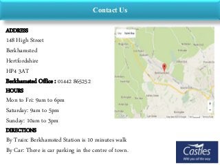 Contact Us
ADDRESS
148 High Street
Berkhamsted
Hertfordshire
HP4 3AT
Berkhamsted Office : 01442 865252
HOURS
Mon to Fri: 9am to 6pm
Saturday: 9am to 5pm
Sunday: 10am to 3pm
DIRECTIONS
By Train: Berkhamsted Station is 10 minutes walk
By Car: There is car parking in the centre of town.
 