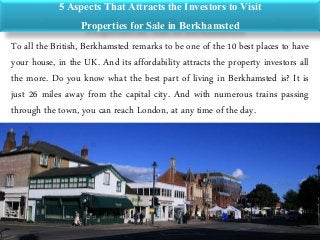 5 Aspects That Attracts the Investors to Visit
Properties for Sale in Berkhamsted
To all the British, Berkhamsted remarks to be one of the 10 best places to have
your house, in the UK. And its affordability attracts the property investors all
the more. Do you know what the best part of living in Berkhamsted is? It is
just 26 miles away from the capital city. And with numerous trains passing
through the town, you can reach London, at any time of the day.
 