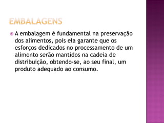 A embalagem é fundamental na preservação
 dos alimentos, pois ela garante que os
 esforços dedicados no processamento de um
 alimento serão mantidos na cadeia de
 distribuição, obtendo-se, ao seu final, um
 produto adequado ao consumo.
 