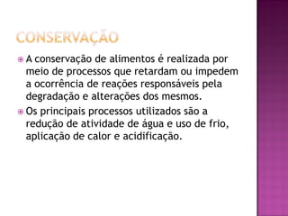 A  conservação de alimentos é realizada por
  meio de processos que retardam ou impedem
  a ocorrência de reações responsáveis pela
  degradação e alterações dos mesmos.
 Os principais processos utilizados são a
  redução de atividade de água e uso de frio,
  aplicação de calor e acidificação.
 