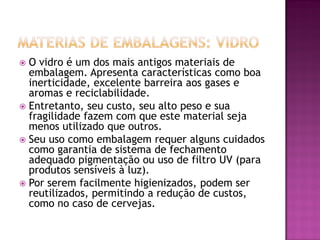  O vidro é um dos mais antigos materiais de
  embalagem. Apresenta características como boa
  inerticidade, excelente barreira aos gases e
  aromas e reciclabilidade.
 Entretanto, seu custo, seu alto peso e sua
  fragilidade fazem com que este material seja
  menos utilizado que outros.
 Seu uso como embalagem requer alguns cuidados
  como garantia de sistema de fechamento
  adequado pigmentação ou uso de filtro UV (para
  produtos sensíveis à luz).
 Por serem facilmente higienizados, podem ser
  reutilizados, permitindo a redução de custos,
  como no caso de cervejas.
 