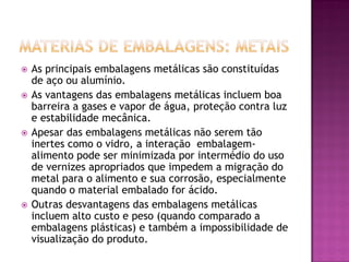    As principais embalagens metálicas são constituídas
    de aço ou alumínio.
   As vantagens das embalagens metálicas incluem boa
    barreira a gases e vapor de água, proteção contra luz
    e estabilidade mecânica.
   Apesar das embalagens metálicas não serem tão
    inertes como o vidro, a interação embalagem-
    alimento pode ser minimizada por intermédio do uso
    de vernizes apropriados que impedem a migração do
    metal para o alimento e sua corrosão, especialmente
    quando o material embalado for ácido.
   Outras desvantagens das embalagens metálicas
    incluem alto custo e peso (quando comparado a
    embalagens plásticas) e também a impossibilidade de
    visualização do produto.
 