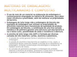    O uso de mais de um material na elaboração de embalagens é
    constantemente empregado na indústria de alimentos, para obter
    maior eficiência e praticidade, além de melhorar as propriedades
    de barreira.
   Embalagens de leite longa vida e embalagens de biscoito são
    exemplos de embalagens que utilizam as propriedades de
    diferentes materiais para manutenção da qualidade do produto.
    Em embalagens de biscoito, a combinação de uma fina camada
    metálica e de polímero garante uma estrutura com boa barreira à
    luz e baixo custo, possibilidade de solda e resistência à abertura.
   A caixinha de leite longa vida (UHT) é formada por diversas
    camadas de três materiais: cartão, alumínio e polietileno.
     A camada de cartão garante forma e resistência mecânica à
      embalagem.
     A camada de alumínio é boa barreira ao oxigênio e à luz, assim, a
      combinação desses materiais impede a entrada do ar atmosférico na
      embalagem, evitando contaminação microbiológica e oxidação de
      lipídeos (aroma de ranço).
     As camadas de polietileno protegem a embalagem da umidade,
      separam o alumínio do produto, promovem a união entre os materiais
      e garantem a selagem e a hermeticidade da embalagem.
 