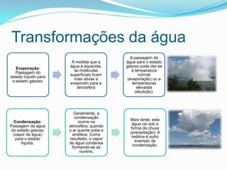 Transformações da água
                                              A passagem da
                       À medida que a      água para o estado
                      água é aquecida,     gasoso pode dar-se
   Evaporação:
                        as moléculas           à temperatura
   Passagem do
                      superficiais ficam           normal
estado líquido para
                        mais ativas e       (evaporação) ou a
 o estado gasoso.
                      evaporam para a          temperaturas
                         atmosfera                elevadas
                                                 (ebulição).




                         Geralmente, a
                         condensação
                                             Mais tarde, esta
  Condensação:             ocorre na
                                              água cai sob a
Passagem da água      atmosfera, quando
                                             forma de chuva
 do estado gasoso     o ar quente sobe e
                                             (precipitação). A
  (vapor de água)       arrefece. Como
                                              neblina é outro
   para o estado      resultado, o vapor
                                               exemplo de
      líquido.        de água condensa
                                              condensação.
                        formando-se as
                            nuvens.
 