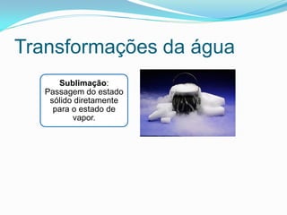 Transformações da água
      Sublimação:
   Passagem do estado
    sólido diretamente
     para o estado de
          vapor.
 