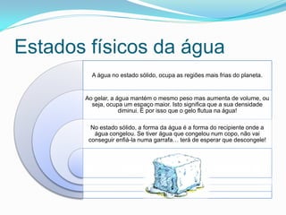 Estados físicos da água
         A água no estado sólido, ocupa as regiões mais frias do planeta.


       Ao gelar, a água mantém o mesmo peso mas aumenta de volume, ou
         seja, ocupa um espaço maior. Isto significa que a sua densidade
                    diminui. É por isso que o gelo flutua na água!

         No estado sólido, a forma da água é a forma do recipiente onde a
          água congelou. Se tiver água que congelou num copo, não vai
        conseguir enfiá-la numa garrafa… terá de esperar que descongele!
 