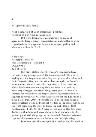 5
Assignment Task Part 2
Read a selection of your colleagues’ postings.
Respond to 2 of your colleagues in
150 word Responses, commenting on areas of
agreement, disagreement, inconsistency, and challenge with
regard to how courage can be used to support policy and
advocacy within the field.
7 days ago
Katheryn Gonzales
RE: Discussion 2 - Module 4
COLLAPSE
Top of Form
The presentations for this week’s discussion have
influenced my perceptions of the common good. They have
highlighted the importance of policy and practical wisdom and
their fantastic effect on education. For example, in Bruno’s
presentation, she discusses the importance of due process,
which leads to others owning their decisions and making
necessary changes that affect the greater good. Bruno also
imparts her wisdom on the importance of documentation to
support due process (National Association for the Education of
Young Children, 2014). Schwartz outlines the importance of
using practical wisdom. Practical wisdom is the moral will to do
the right thing and the skill to know the right thing (TED
Conferences, LLC, 2011). A wise person can be flexible when
dealing with others and knows how to bend the rules for the
greater good with the proper needs in mind. Practical wisdom
requires the person to have a desire to do the right thing.
Schwartz uses the example of a teacher who listened to
 