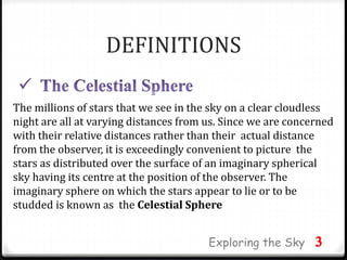 DEFINITIONS
The millions of stars that we see in the sky on a clear cloudless
night are all at varying distances from us. Since we are concerned
with their relative distances rather than their actual distance
from the observer, it is exceedingly convenient to picture the
stars as distributed over the surface of an imaginary spherical
sky having its centre at the position of the observer. The
imaginary sphere on which the stars appear to lie or to be
studded is known as the Celestial Sphere
3Exploring the Sky
 