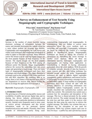 @ IJTSRD | Available Online @ www.ijtsrd.com
ISSN No: 2456
International
Research
A Survey on Enhancement of Text Security U
Steganography a
Priya Jain
1
M. Tech Student,
Department of Computer Science Engineering,
Noida Institute of Engineering & Technology,
ABSTRACT
Increase in the number of attack recorded during
electronic exchange of information between the
source and intended destination has indeed called for
a more robust method for securing data
Cryptography and steganography are well known and
widely used techniques that manipulate information in
order to cipher or hide their existence. Many different
carrier file format scan be used but digital images are
the most popular because of their frequency on the
internet. The digital images are the most popular
because of their frequency on the Web among all
different carrier file formats. Image steganography,
achieves the secrecy by embedding data into cover
image and generating a stego-image. There are many
types of steganography techniques each have their
advantages and disadvantages. This paper discussed a
technique used on the advanced LSB (least significant
bit) and RSA algorithm. By matching data to an
image, there is less chance of an attacker being able to
use steganalysis to recover data. Before hiding the
data in an image the application first encrypts it.
Keywords: Stegnography, Cryptography, LSB
I. INTRODUCTION
The growing use of Internet among public masses and
availability of public and private digital data and its
sharing has driven industry professionals and
researchers to pay a particular attention to information
security. Internet users frequently need to s
or receive private information and this private
information needs to be protected against
unauthorized access and attacks. Presently, three main
methods of information security being used:
@ IJTSRD | Available Online @ www.ijtsrd.com | Volume – 2 | Issue – 5 | Jul-Aug
ISSN No: 2456 - 6470 | www.ijtsrd.com | Volume
International Journal of Trend in Scientific
Research and Development (IJTSRD)
International Open Access Journal
n Enhancement of Text Security U
Steganography and Cryptographic Techniques
Priya Jain1
, Somesh Kumar2
, Raj Kumar Goel2
M. Tech Student, 2
Assistant Professor
Department of Computer Science Engineering,
Noida Institute of Engineering & Technology, Greater Noida, Uttar Pradesh, India
Increase in the number of attack recorded during
electronic exchange of information between the
source and intended destination has indeed called for
a more robust method for securing data transfer.
Cryptography and steganography are well known and
widely used techniques that manipulate information in
order to cipher or hide their existence. Many different
carrier file format scan be used but digital images are
eir frequency on the
internet. The digital images are the most popular
because of their frequency on the Web among all
different carrier file formats. Image steganography,
achieves the secrecy by embedding data into cover
. There are many
types of steganography techniques each have their
advantages and disadvantages. This paper discussed a
technique used on the advanced LSB (least significant
bit) and RSA algorithm. By matching data to an
ttacker being able to
use steganalysis to recover data. Before hiding the
data in an image the application first encrypts it.
Stegnography, Cryptography, LSB
The growing use of Internet among public masses and
availability of public and private digital data and its
sharing has driven industry professionals and
researchers to pay a particular attention to information
security. Internet users frequently need to store, send,
or receive private information and this private
information needs to be protected against
unauthorized access and attacks. Presently, three main
methods of information security being used:
watermarking, cryptography and steganography. In
watermarking, data are hidden to convey some
information about the cover medium such as
ownership and copyright. Cryptography techniques
are based on rendering the content of a message
garbled to unauthorized people. Steganography
techniques are based on hidi
information by embedding the secret message in
another cover medium. While all three are
information security techniques cryptography and
steganography are having wide application as
watermarking is limited to having information
particularly about the cover medium. With the growth
of computer network, security of data has become a
major concern and thus data hiding technique has
attracted people around the globe. Steganography
techniques are used to address digital copyrights
management, protect information, and conceal secrets.
Cryptography involves converting a message text into
an unreadable cipher. A large number of cryptography
algorithms have been created till date with the
primary objective of converting information into
unreadable ciphers Cryptography systems can be
broadly classified into symmetric
public key systems. The symmetric key system uses a
common key for encryption and decryption of the
message. This key is shared privately by the sender
and the receiver. The sender encrypts the data using
the joint key and then sends it to the receiver who
decrypts the data using the same key to retrieve the
original message. The public-
different key for encryption as one used for
decryption. Public key systems require each user to
have two keys – a public key and a private key (secret
2018 Page: 20
6470 | www.ijtsrd.com | Volume - 2 | Issue – 5
Scientific
(IJTSRD)
International Open Access Journal
n Enhancement of Text Security Using
Cryptographic Techniques
Uttar Pradesh, India
watermarking, cryptography and steganography. In
ermarking, data are hidden to convey some
information about the cover medium such as
ownership and copyright. Cryptography techniques
are based on rendering the content of a message
garbled to unauthorized people. Steganography
techniques are based on hiding the existence of
information by embedding the secret message in
another cover medium. While all three are
information security techniques cryptography and
steganography are having wide application as
watermarking is limited to having information
larly about the cover medium. With the growth
of computer network, security of data has become a
major concern and thus data hiding technique has
attracted people around the globe. Steganography
techniques are used to address digital copyrights
protect information, and conceal secrets.
Cryptography involves converting a message text into
an unreadable cipher. A large number of cryptography
algorithms have been created till date with the
primary objective of converting information into
ciphers Cryptography systems can be
broadly classified into symmetric-key systems and
public key systems. The symmetric key system uses a
common key for encryption and decryption of the
message. This key is shared privately by the sender
The sender encrypts the data using
the joint key and then sends it to the receiver who
decrypts the data using the same key to retrieve the
- key systems that use a
different key for encryption as one used for
c key systems require each user to
a public key and a private key (secret
 