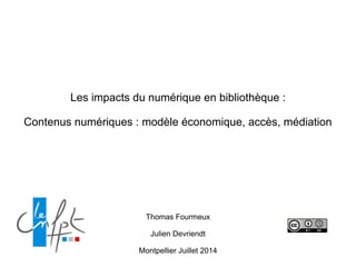 Les impacts du numérique en bibliothèque :
!
Contenus numériques : modèle économique, accès, médiation
Thomas Fourmeux
!
Julien Devriendt
!
Montpellier Juillet 2014
 