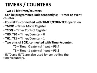 TIMERS / COUNTERS
- Two 16 bit timer/counters
- Can be programmed independently as – timer or event
counter.
- Four-SFR’s connected with TIMER/COUNTER operation
- TMOD – Timer Mode Register
- TCON – Timer Control Register
- TH0, TL0 – Timer/Counter - 0
- TH1, TL1 – Timer/Counter - 1
- Two pins of 8051 connected with Timer/counter.
T0 – Timer 0 external input – P3.4
T1 – Timer 1 external input – P3.5
- INT0 and INT1 are also used for controlling the
timer/counters.

 