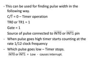 - This can be used for finding pulse width in the
following way.
C/T = 0 – Timer operation
TR0 or TR1 = 1
Gate = 1
Source of pulse connected to INT0 or INT1 pin
- When pulse goes high timer starts counting at the
rate 1/12 clock frequency
- Which pulse goes low – Timer stops.
INT0 or INT1 = Low - causes interrupt.

 