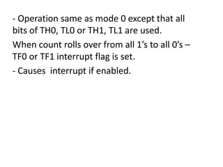 - Operation same as mode 0 except that all
bits of TH0, TL0 or TH1, TL1 are used.
When count rolls over from all 1’s to all 0’s –
TF0 or TF1 interrupt flag is set.
- Causes interrupt if enabled.

 