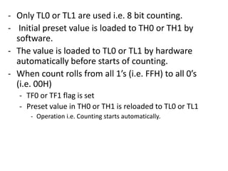 - Only TL0 or TL1 are used i.e. 8 bit counting.
- Initial preset value is loaded to TH0 or TH1 by
software.
- The value is loaded to TL0 or TL1 by hardware
automatically before starts of counting.
- When count rolls from all 1’s (i.e. FFH) to all 0’s
(i.e. 00H)
- TF0 or TF1 flag is set
- Preset value in TH0 or TH1 is reloaded to TL0 or TL1
- Operation i.e. Counting starts automatically.

 