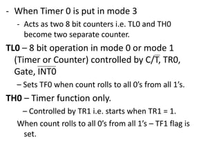 - When Timer 0 is put in mode 3
- Acts as two 8 bit counters i.e. TL0 and TH0
become two separate counter.

TL0 – 8 bit operation in mode 0 or mode 1
(Timer or Counter) controlled by C/T, TR0,
Gate, INT0
– Sets TF0 when count rolls to all 0’s from all 1’s.

TH0 – Timer function only.
– Controlled by TR1 i.e. starts when TR1 = 1.
When count rolls to all 0’s from all 1’s – TF1 flag is
set.

 