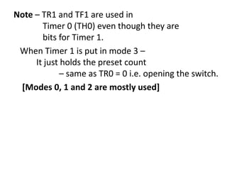 Note – TR1 and TF1 are used in
Timer 0 (TH0) even though they are
bits for Timer 1.
When Timer 1 is put in mode 3 –
It just holds the preset count
– same as TR0 = 0 i.e. opening the switch.
[Modes 0, 1 and 2 are mostly used]

 