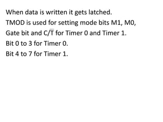 When data is written it gets latched.
TMOD is used for setting mode bits M1, M0,
Gate bit and C/T for Timer 0 and Timer 1.
Bit 0 to 3 for Timer 0.
Bit 4 to 7 for Timer 1.

 
