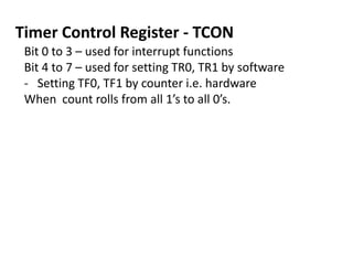 Timer Control Register - TCON
Bit 0 to 3 – used for interrupt functions
Bit 4 to 7 – used for setting TR0, TR1 by software
- Setting TF0, TF1 by counter i.e. hardware
When count rolls from all 1’s to all 0’s.

 