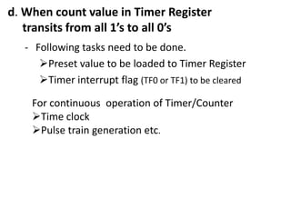 d. When count value in Timer Register
transits from all 1’s to all 0’s
- Following tasks need to be done.
Preset value to be loaded to Timer Register
Timer interrupt flag (TF0 or TF1) to be cleared
For continuous operation of Timer/Counter
Time clock
Pulse train generation etc.

 