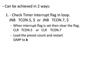 - Can be achieved in 2 ways:
1. - Check Timer interrupt flag in loop.
JNB TCON.5, $ or JNB TCON.7, $
- When interrupt flag is set then clear the flag.
CLR TCON.5 or CLR TCON.7
- Load the preset count and restart
SJMP to b

 