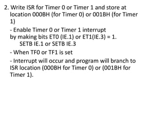 2. Write ISR for Timer 0 or Timer 1 and store at
location 000BH (for Timer 0) or 001BH (for Timer
1)
- Enable Timer 0 or Timer 1 interrupt
by making bits ET0 (IE.1) or ET1(IE.3) = 1.
SETB IE.1 or SETB IE.3
- When TF0 or TF1 is set
- Interrupt will occur and program will branch to
ISR location (000BH for Timer 0) or (001BH for
Timer 1).

 
