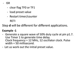 - ISR
- clear flag TF0 or TF1
- load preset value
- Restart timer/counter
RETI

Step d will be different for different applications.
Example -1
- Generate a square wave of 50% duty cycle at pin p1.7.
Use Timer 1 to generate time delay.
Clock frequency = 12 MHz, 12 oscillator clock. Pulse
width = 50 millisecond.
- Let us work out the initial preset value.

 