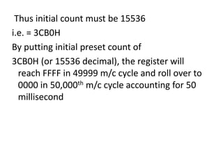 Thus initial count must be 15536
i.e. = 3CB0H
By putting initial preset count of
3CB0H (or 15536 decimal), the register will
reach FFFF in 49999 m/c cycle and roll over to
0000 in 50,000th m/c cycle accounting for 50
millisecond

 