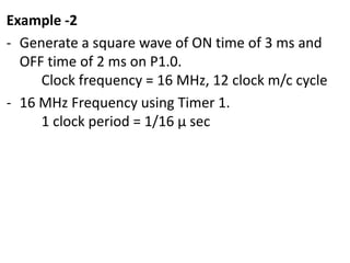 Example -2
- Generate a square wave of ON time of 3 ms and
OFF time of 2 ms on P1.0.
Clock frequency = 16 MHz, 12 clock m/c cycle
- 16 MHz Frequency using Timer 1.
1 clock period = 1/16 µ sec

 