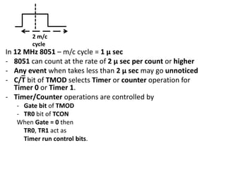 2 m/c
cycle

In 12 MHz 8051 – m/c cycle = 1 µ sec
- 8051 can count at the rate of 2 µ sec per count or higher
- Any event when takes less than 2 µ sec may go unnoticed
- C/T bit of TMOD selects Timer or counter operation for
Timer 0 or Timer 1.
- Timer/Counter operations are controlled by
- Gate bit of TMOD
- TR0 bit of TCON
When Gate = 0 then
TR0, TR1 act as
Timer run control bits.

 