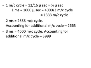 - 1 m/c cycle = 12/16 µ sec = ¾ µ sec
1 ms = 1000 µ sec = 4000/3 m/c cycle
≈ 1333 m/c cycle
- 2 ms ≈ 2666 m/c cycle.
Accounting for additional m/c cycle – 2665
- 3 ms ≈ 4000 m/c cycle. Accounting for
additional m/c cycle – 3999

 