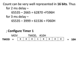 Count can be very well represented in 16 bits. Thus
for 2 ms delay –
65535 – 2665 = 62870 =F596H
for 3 ms delay –
65535 – 3999 = 61536 = F060H
; Configure Timer 1
MOV
TMOD =

TMOD, #10H
0

0

0

1

0

0

0

0

= 10H

 
