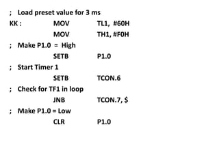 ; Load preset value for 3 ms
KK :
MOV
TL1, #60H
MOV
TH1, #F0H
; Make P1.0 = High
SETB
P1.0
; Start Timer 1
SETB
TCON.6
; Check for TF1 in loop
JNB
TCON.7, $
; Make P1.0 = Low
CLR
P1.0

 