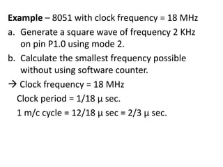 Example – 8051 with clock frequency = 18 MHz
a. Generate a square wave of frequency 2 KHz
on pin P1.0 using mode 2.
b. Calculate the smallest frequency possible
without using software counter.
 Clock frequency = 18 MHz
Clock period = 1/18 µ sec.
1 m/c cycle = 12/18 µ sec = 2/3 µ sec.

 