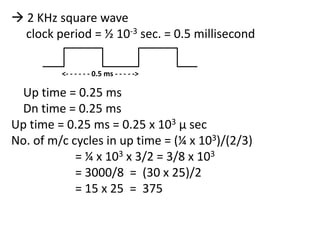  2 KHz square wave
clock period = ½ 10-3 sec. = 0.5 millisecond
<- - - - - - 0.5 ms - - - - ->

Up time = 0.25 ms
Dn time = 0.25 ms
Up time = 0.25 ms = 0.25 x 103 µ sec
No. of m/c cycles in up time = (¼ x 103)/(2/3)
= ¼ x 103 x 3/2 = 3/8 x 103
= 3000/8 = (30 x 25)/2
= 15 x 25 = 375

 