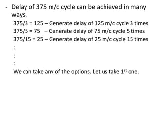 - Delay of 375 m/c cycle can be achieved in many
ways.
375/3 = 125 – Generate delay of 125 m/c cycle 3 times
375/5 = 75 – Generate delay of 75 m/c cycle 5 times
375/15 = 25 – Generate delay of 25 m/c cycle 15 times
:
:
:
We can take any of the options. Let us take 1st one.

 