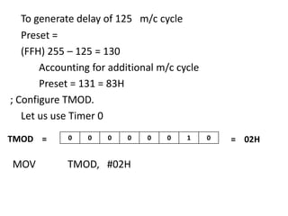 To generate delay of 125 m/c cycle
Preset =
(FFH) 255 – 125 = 130
Accounting for additional m/c cycle
Preset = 131 = 83H
; Configure TMOD.
Let us use Timer 0
TMOD =

MOV

0

0

0

0

TMOD, #02H

0

0

1

0

= 02H

 