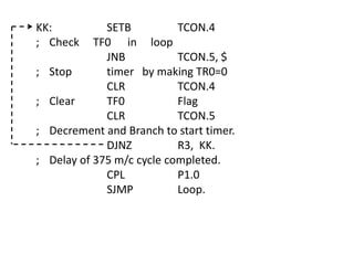 KK:
; Check
;
;
;
;

SETB
TCON.4
TF0 in loop
JNB
TCON.5, $
Stop
timer by making TR0=0
CLR
TCON.4
Clear
TF0
Flag
CLR
TCON.5
Decrement and Branch to start timer.
DJNZ
R3, KK.
Delay of 375 m/c cycle completed.
CPL
P1.0
SJMP
Loop.

 