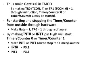 - Thus make Gate = 0 in TMOD
By making TR0 (TCON. 4) or TR1 (TCON. 6) = 1 .
through instruction, Timer/Counter 0 or
Timer/Counter 1 may be started.

- For starting and stopping the Timer/Counter
from outside through hardware.
 Make Gate = 1, TR0 = 1 through software.

- By making INT0 or INT1 pin High will start
Timer/Counter 0 or Timer/Counter 1
 Make INT0 or INT1 Low to stop the Timer/Counter.
 INT0 - P3.2
 INT1 - P3.3

 