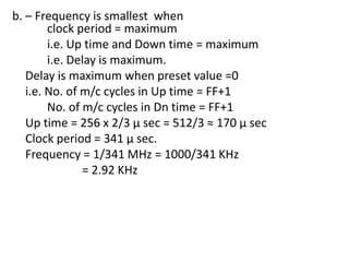 b. – Frequency is smallest when
clock period = maximum
i.e. Up time and Down time = maximum
i.e. Delay is maximum.
Delay is maximum when preset value =0
i.e. No. of m/c cycles in Up time = FF+1
No. of m/c cycles in Dn time = FF+1
Up time = 256 x 2/3 µ sec = 512/3 ≈ 170 µ sec
Clock period = 341 µ sec.
Frequency = 1/341 MHz = 1000/341 KHz
= 2.92 KHz

 
