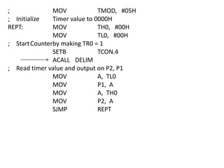 ;
; Initialize
REPT:

MOV
TMOD, #05H
Timer value to 0000H
MOV
TH0, #00H
MOV
TL0, #00H
; Start Counterby making TR0 = 1
SETB
TCON.4
ACALL DELIM
; Read timer value and output on P2, P1
MOV
A, TL0
MOV
P1, A
MOV
A, TH0
MOV
P2, A
SJMP
REPT

 