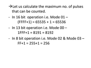 Let us calculate the maximum no. of pulses
that can be counted.
- In 16 bit operation i.e. Mode 01 –
(FFFF+1) = 65535 + 1 = 65536
- In 13 bit operation i.e. Mode 00 –
1FFF+1 = 8191 = 8192
- In 8 bit operation i.e. Mode 02 & Mode 03 –
FF+1 = 255+1 = 256

 