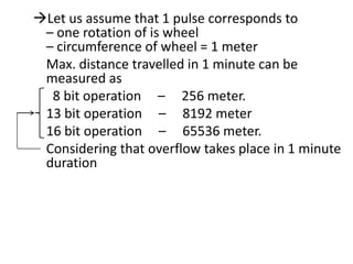Let us assume that 1 pulse corresponds to
– one rotation of is wheel
– circumference of wheel = 1 meter
Max. distance travelled in 1 minute can be
measured as
8 bit operation – 256 meter.
13 bit operation – 8192 meter
16 bit operation – 65536 meter.
Considering that overflow takes place in 1 minute
duration

 