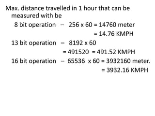Max. distance travelled in 1 hour that can be
measured with be
8 bit operation – 256 x 60 = 14760 meter
= 14.76 KMPH
13 bit operation – 8192 x 60
= 491520 = 491.52 KMPH
16 bit operation – 65536 x 60 = 3932160 meter.
= 3932.16 KMPH

 