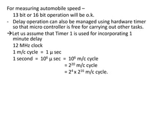 For measuring automobile speed –
13 bit or 16 bit operation will be o.k.
- Delay operation can also be managed using hardware timer
so that micro controller is free for carrying out other tasks.
Let us assume that Timer 1 is used for incorporating 1
minute delay
12 MHz clock
1 m/c cycle = 1 µ sec
1 second = 106 µ sec = 106 m/c cycle
= 220 m/c cycle
= 24 x 216 m/c cycle.

 