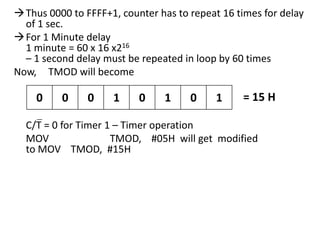  Thus 0000 to FFFF+1, counter has to repeat 16 times for delay
of 1 sec.
 For 1 Minute delay
1 minute = 60 x 16 x216
– 1 second delay must be repeated in loop by 60 times
Now, TMOD will become

0

0

0

1

0

1

0

1

= 15 H

C/T = 0 for Timer 1 – Timer operation
MOV
TMOD, #05H will get modified
to MOV TMOD, #15H

 