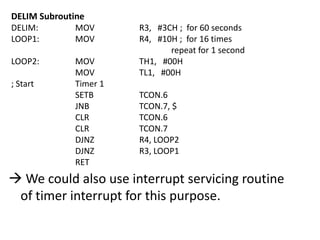 DELIM Subroutine
DELIM:
MOV
LOOP1:
MOV
LOOP2:

; Start

MOV
MOV
Timer 1
SETB
JNB
CLR
CLR
DJNZ
DJNZ
RET

R3, #3CH ; for 60 seconds
R4, #10H ; for 16 times
repeat for 1 second
TH1, #00H
TL1, #00H
TCON.6
TCON.7, $
TCON.6
TCON.7
R4, LOOP2
R3, LOOP1

 We could also use interrupt servicing routine
of timer interrupt for this purpose.

 