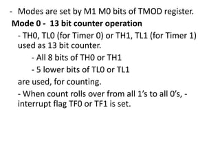 - Modes are set by M1 M0 bits of TMOD register.
Mode 0 - 13 bit counter operation
- TH0, TL0 (for Timer 0) or TH1, TL1 (for Timer 1)
used as 13 bit counter.
- All 8 bits of TH0 or TH1
- 5 lower bits of TL0 or TL1
are used, for counting.
- When count rolls over from all 1’s to all 0’s, interrupt flag TF0 or TF1 is set.

 