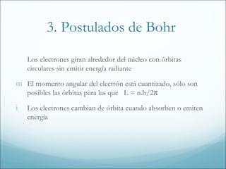 3. Postulados de Bohr

    Los electrones giran alrededor del núcleo con órbitas
    circulares sin emitir energía radiante

m El momento angular del electrón está cuantizado, sólo son
    posibles las órbitas para las que L = n.h/2π

i   Los electrones cambian de órbita cuando absorben o emiten
    energía
 